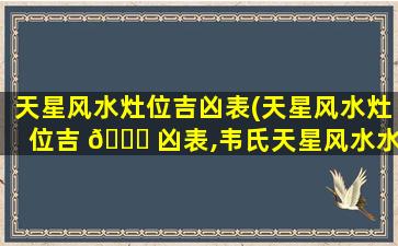 天星风水灶位吉凶表(天星风水灶位吉 🐋 凶表,韦氏天星风水水法真诀)